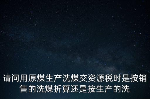洗選煤折算率如何計算，請問用原煤生產(chǎn)洗煤交資源稅時是按銷售的洗煤折算還是按生產(chǎn)的洗