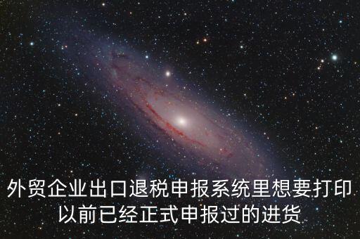 外貿(mào)企業(yè)出口退稅申報系統(tǒng)里想要打印以前已經(jīng)正式申報過的進貨