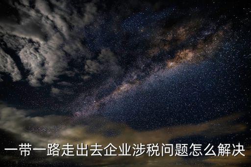 稅務(wù)如何服務(wù)一帶一路，一帶一路走出去企業(yè)涉稅問題怎么解決