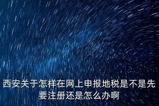 陜西如何申報地稅，西安關(guān)于怎樣在網(wǎng)上申報地稅是不是先要注冊還是怎么辦啊