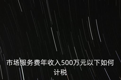 小規(guī)模500萬如何計(jì)算方法，市場(chǎng)服務(wù)費(fèi)年收入500萬元以下如何計(jì)稅