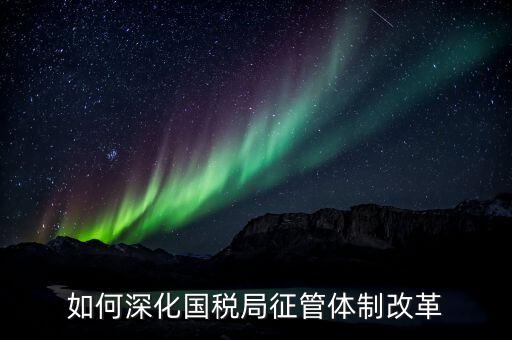 如何助力國(guó)稅地稅征管體制改革，如何深化國(guó)稅局征管體制改革