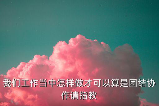 我們工作當(dāng)中怎樣做才可以算是團(tuán)結(jié)協(xié)作請(qǐng)指教