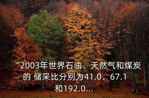 “2003年世界石油、天然氣和煤炭的 儲采比分別為41.0、67.1和192.0...