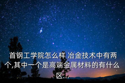  首鋼工學院怎么樣 冶金技術中有兩個,其中一個是高端金屬材料的有什么區(qū)...