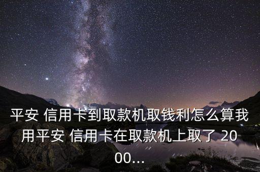 平安 信用卡到取款機(jī)取錢利怎么算我用平安 信用卡在取款機(jī)上取了 2000...