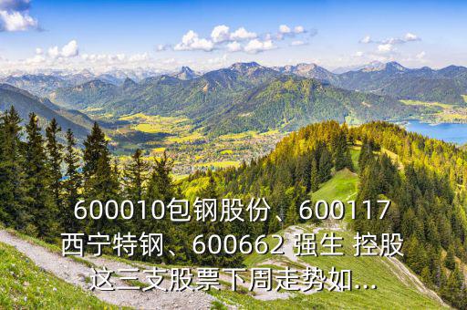 600010包鋼股份、600117西寧特鋼、600662 強(qiáng)生 控股這三支股票下周走勢(shì)如...