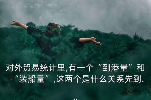 對外貿(mào)易統(tǒng)計(jì)里,有一個“到港量”和“裝船量”,這兩個是什么關(guān)系先到...
