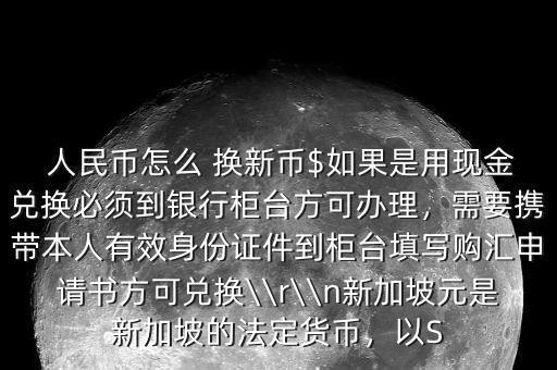  人民幣怎么 換新幣$如果是用現(xiàn)金兌換必須到銀行柜臺(tái)方可辦理，需要攜帶本人有效身份證件到柜臺(tái)填寫購(gòu)匯申請(qǐng)書方可兌換\\r\\n新加坡元是新加坡的法定貨幣，以S