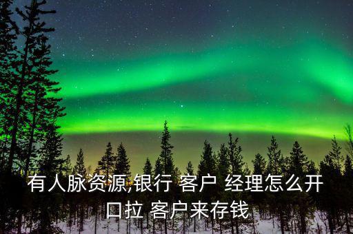 有人脈資源,銀行 客戶(hù) 經(jīng)理怎么開(kāi)口拉 客戶(hù)來(lái)存錢(qián)