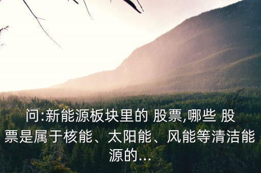 問:新能源板塊里的 股票,哪些 股票是屬于核能、太陽能、風能等清潔能源的...