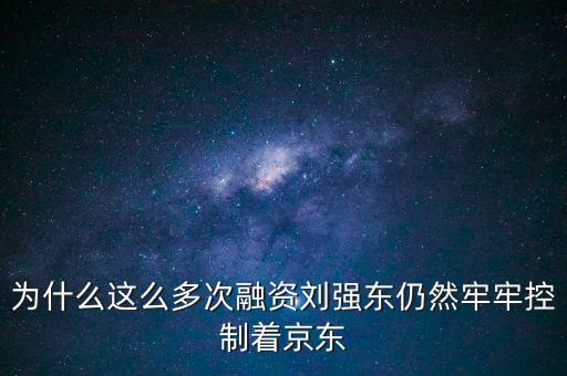 為什么劉強東后悔融資太晚，為什么這么多次融資劉強東仍然牢牢控制著京東