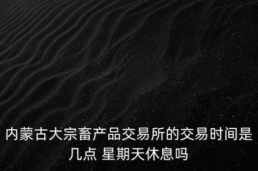 伊利為什么要出售牧業(yè)，內(nèi)蒙古大宗畜產(chǎn)品交易所的交易時間是幾點 星期天休息嗎