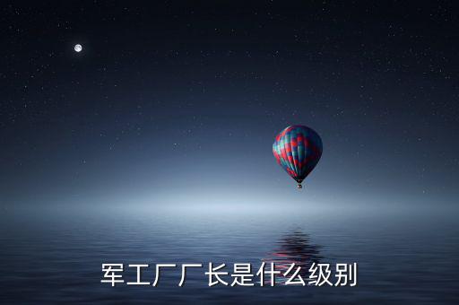 川維廠長(zhǎng)什么級(jí)別，軍工廠廠長(zhǎng)是什么級(jí)別