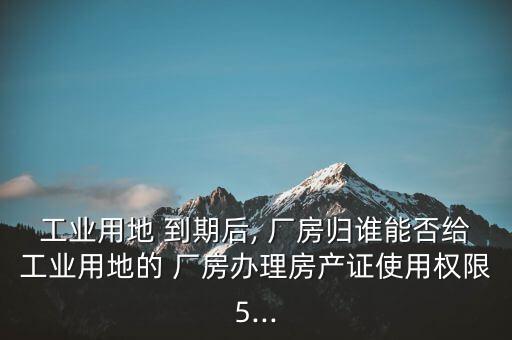 工業(yè)用地 到期后, 廠房歸誰能否給工業(yè)用地的 廠房辦理房產證使用權限5...