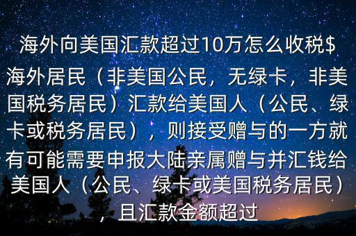 海外向美國匯款超過10萬怎么收稅$海外居民（非美國公民，無綠卡，非美國稅務(wù)居民）匯款給美國人（公民、綠卡或稅務(wù)居民），則接受贈與的一方就有可能需要申報大陸親屬贈與并匯錢給美國人（公民、綠卡或美國稅務(wù)居民），且匯款金額超過