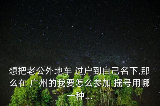 想把老公外地車 過(guò)戶到自己名下,那么在 廣州的我要怎么參加 搖號(hào)用哪一種...