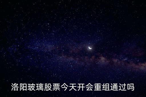 洛陽(yáng)玻璃什么時(shí)候重組，洛陽(yáng)玻璃股票今天開(kāi)會(huì)重組通過(guò)嗎