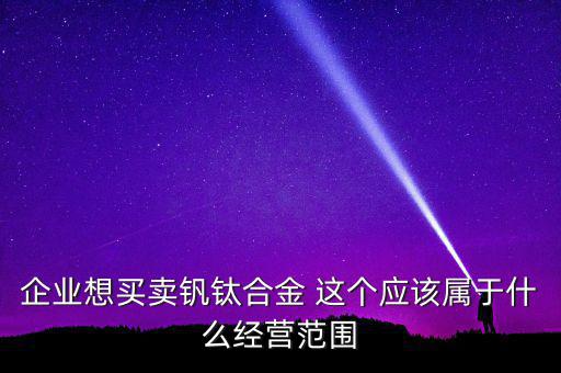 企業(yè)想買賣釩鈦合金 這個(gè)應(yīng)該屬于什么經(jīng)營范圍