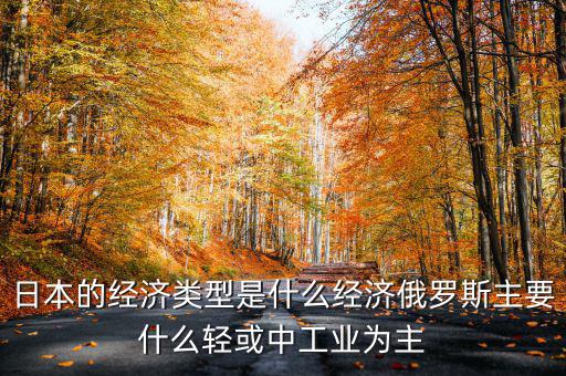 日本經(jīng)濟(jì)結(jié)構(gòu)以什么為主，日本的經(jīng)濟(jì)類(lèi)型是什么經(jīng)濟(jì)俄羅斯主要什么輕或中工業(yè)為主