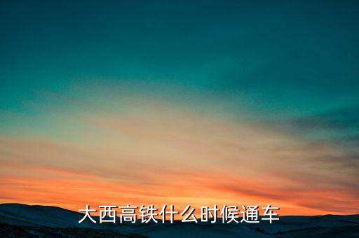 大西高鐵什么時候全線通車，大西高鐵什么時候通車