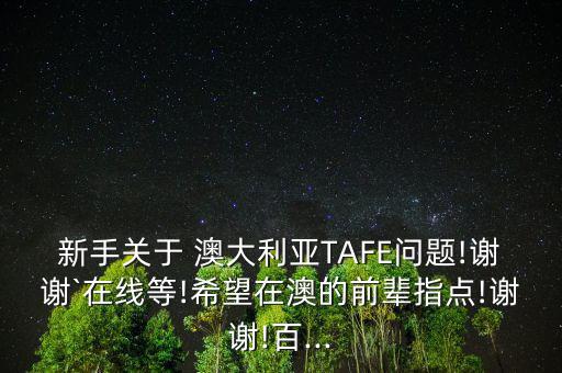 新手關(guān)于 澳大利亞TAFE問題!謝謝`在線等!希望在澳的前輩指點(diǎn)!謝謝!百...