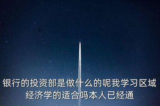 銀行的投資部是做什么的呢我學習區(qū)域經濟學的適合嗎本人已經通