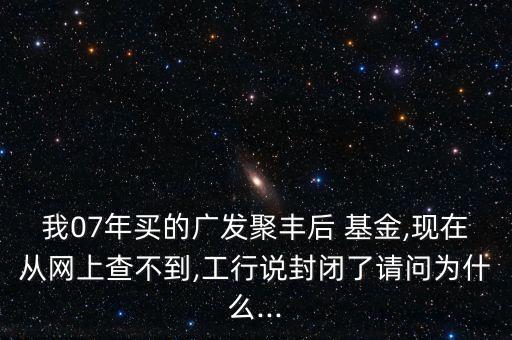 我07年買的廣發(fā)聚豐后 基金,現(xiàn)在從網(wǎng)上查不到,工行說(shuō)封閉了請(qǐng)問為什么...