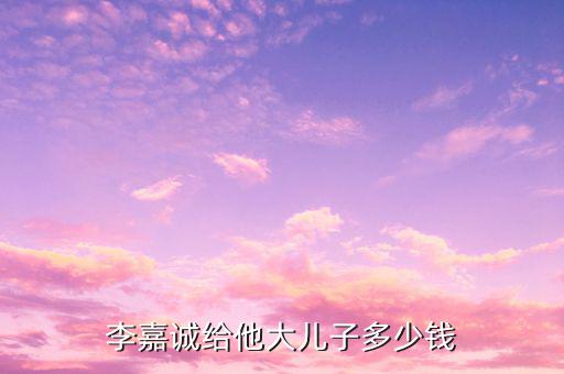 李嘉誠(chéng)財(cái)產(chǎn)為什么給兒子，李嘉誠(chéng)給他大兒子多少錢