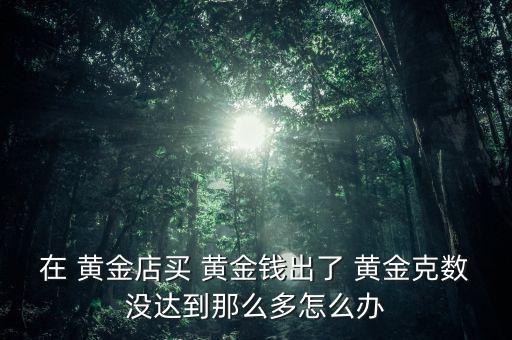 在 黃金店買(mǎi) 黃金錢(qián)出了 黃金克數(shù)沒(méi)達(dá)到那么多怎么辦