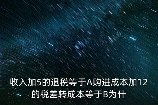收入加5的退稅等于A購進成本加12的稅差轉(zhuǎn)成本等于B為什