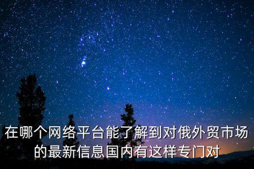 在哪個網(wǎng)絡(luò)平臺能了解到對俄外貿(mào)市場的最新信息國內(nèi)有這樣專門對
