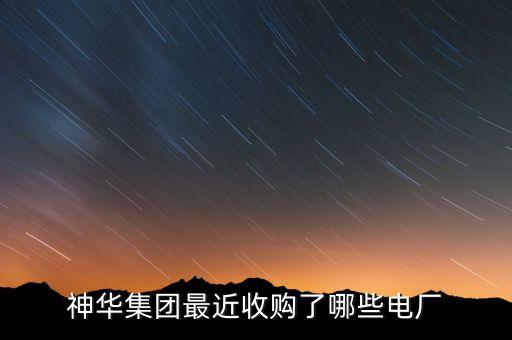 神華集團(tuán)最近收購(gòu)了哪些電廠