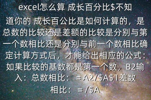 excel怎么算 成長百分比$不知道你的 成長百公比是如何計(jì)算的，是總數(shù)的比較還是差額的比較是分別與第一個(gè)數(shù)相比還是分別與前一個(gè)數(shù)相比確定計(jì)算方式后，才能給出相應(yīng)的公式：如果比較的基數(shù)都是第一個(gè)數(shù)，B2輸入：總數(shù)相比：＝A2/$A$1差數(shù)相比：＝/$A