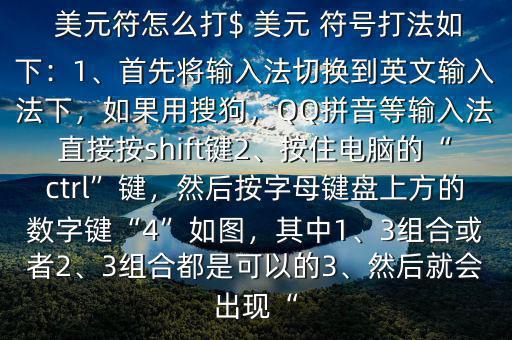  美元符怎么打$ 美元 符號(hào)打法如下：1、首先將輸入法切換到英文輸入法下，如果用搜狗，QQ拼音等輸入法直接按shift鍵2、按住電腦的“ctrl”鍵，然后按字母鍵盤(pán)上方的數(shù)字鍵“4”如圖，其中1、3組合或者2、3組合都是可以的3、然后就會(huì)出現(xiàn)“