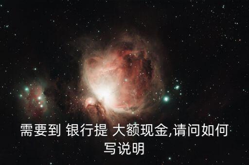 需要到 銀行提 大額現(xiàn)金,請(qǐng)問(wèn)如何寫(xiě)說(shuō)明