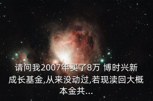 請(qǐng)問我2007年買了8萬 博時(shí)興新成長(zhǎng)基金,從來沒動(dòng)過,若現(xiàn)瀆回大概本金共...