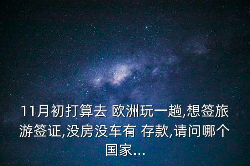 11月初打算去 歐洲玩一趟,想簽旅游簽證,沒(méi)房沒(méi)車有 存款,請(qǐng)問(wèn)哪個(gè)國(guó)家...
