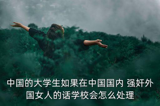 中國的大學生如果在中國國內 強奸外國女人的話學校會怎么處理