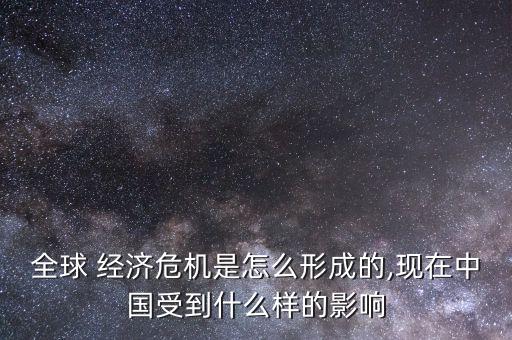 全球 經濟危機是怎么形成的,現(xiàn)在中國受到什么樣的影響