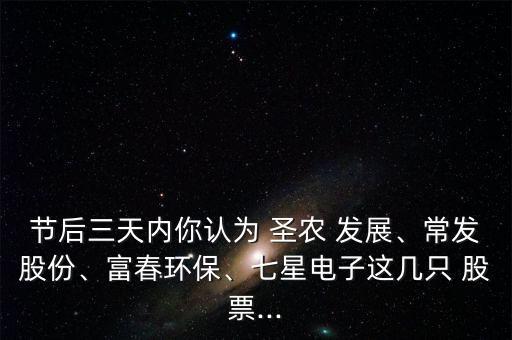 節(jié)后三天內(nèi)你認(rèn)為 圣農(nóng) 發(fā)展、常發(fā)股份、富春環(huán)保、七星電子這幾只 股票...