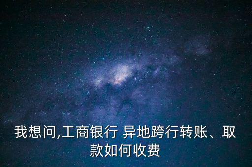 我想問,工商銀行 異地跨行轉(zhuǎn)賬、取款如何收費