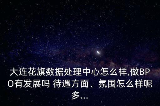 大連花旗數(shù)據(jù)處理中心怎么樣,做BPO有發(fā)展嗎 待遇方面、氛圍怎么樣呢多...