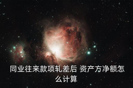  同業(yè)往來款項軋差后 資產(chǎn)方凈額怎么計算