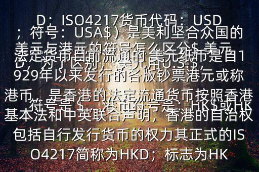  美元與港元的符號(hào)怎么區(qū)分$ 美元符號(hào)是＄，港幣符號(hào)是：HK$或HKD，為了區(qū)別， 美元用U.S.$，加元用Can$，澳元用A$，港元用HK$來表示 美元（貨幣縮寫：USD；ISO4217貨幣代碼：USD；符號(hào)：USA$）是美利堅(jiān)合眾國(guó)的法定貨幣目前流通的 美元紙幣是自1929年以來發(fā)行的各版鈔票港元或稱港幣，是香港的法定流通貨幣按照香港基本法和中英聯(lián)合聲明，香港的自治權(quán)包括自行發(fā)行貨幣的權(quán)力其正式的ISO4217簡(jiǎn)稱為HKD；標(biāo)志為HK