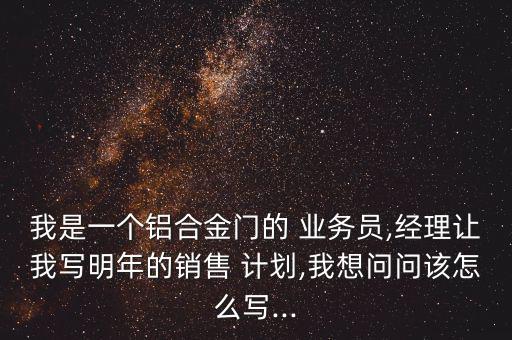 我是一個(gè)鋁合金門的 業(yè)務(wù)員,經(jīng)理讓我寫明年的銷售 計(jì)劃,我想問(wèn)問(wèn)該怎么寫...