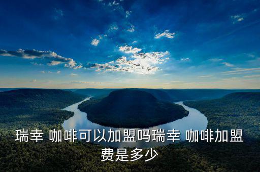瑞幸 咖啡可以加盟嗎瑞幸 咖啡加盟費是多少