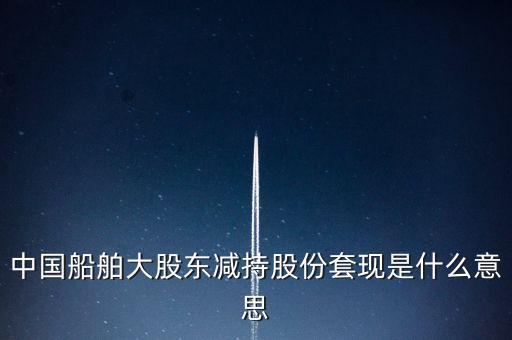大股東套現(xiàn)什么意思，中國船舶大股東減持股份套現(xiàn)是什么意思
