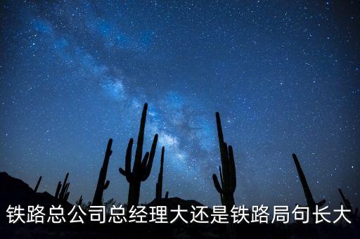 鐵路公司總經(jīng)理什么級(jí)別，鐵路總公司總經(jīng)理大還是鐵路局句長(zhǎng)大