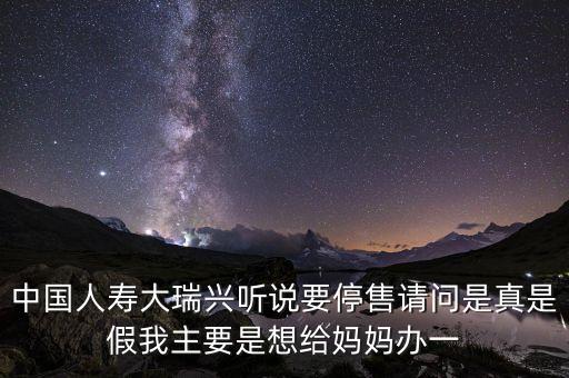 中國(guó)人壽大瑞興聽說(shuō)要停售請(qǐng)問(wèn)是真是假我主要是想給媽媽辦一
